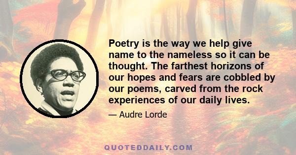 Poetry is the way we help give name to the nameless so it can be thought. The farthest horizons of our hopes and fears are cobbled by our poems, carved from the rock experiences of our daily lives.