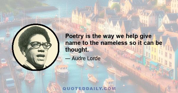 Poetry is the way we help give name to the nameless so it can be thought.