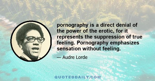 pornography is a direct denial of the power of the erotic, for it represents the suppression of true feeling. Pornography emphasizes sensation without feeling.