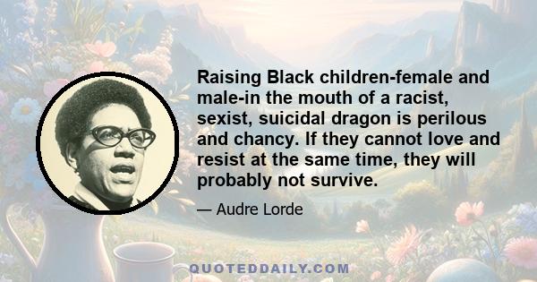 Raising Black children-female and male-in the mouth of a racist, sexist, suicidal dragon is perilous and chancy. If they cannot love and resist at the same time, they will probably not survive.