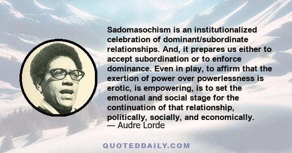 Sadomasochism is an institutionalized celebration of dominant/subordinate relationships. And, it prepares us either to accept subordination or to enforce dominance. Even in play, to affirm that the exertion of power