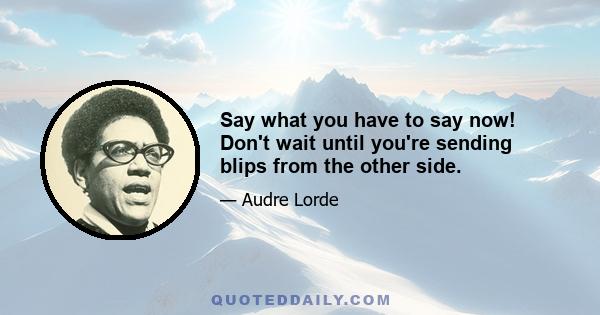 Say what you have to say now! Don't wait until you're sending blips from the other side.