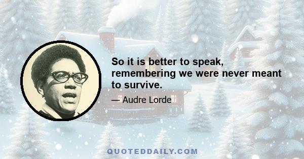 So it is better to speak, remembering we were never meant to survive.