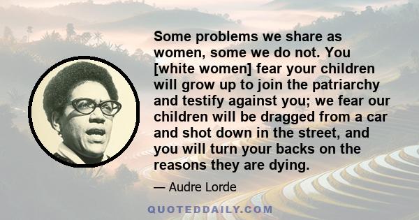 Some problems we share as women, some we do not. You [white women] fear your children will grow up to join the patriarchy and testify against you; we fear our children will be dragged from a car and shot down in the