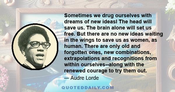 Sometimes we drug ourselves with dreams of new ideasl The head will save us. The brain alone will set us free. But there are no new ideas waiting in the wings to save us as women, as human. There are only old and