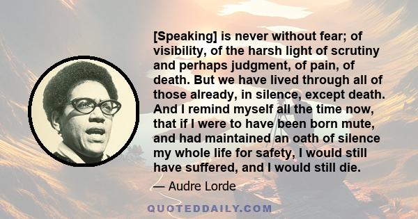 [Speaking] is never without fear; of visibility, of the harsh light of scrutiny and perhaps judgment, of pain, of death. But we have lived through all of those already, in silence, except death. And I remind myself all