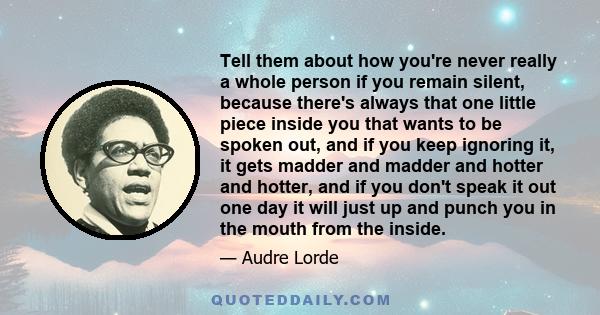 Tell them about how you're never really a whole person if you remain silent, because there's always that one little piece inside you that wants to be spoken out, and if you keep ignoring it, it gets madder and madder