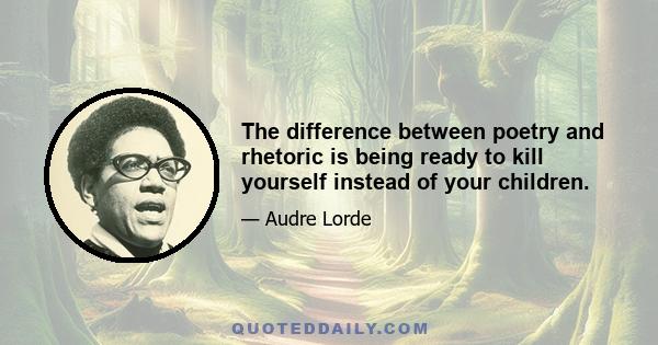 The difference between poetry and rhetoric is being ready to kill yourself instead of your children.