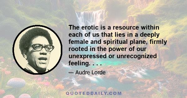 The erotic is a resource within each of us that lies in a deeply female and spiritual plane, firmly rooted in the power of our unexpressed or unrecognized feeling. . . .