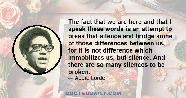 The fact that we are here and that I speak these words is an attempt to break that silence and bridge some of those differences between us, for it is not difference which immobilizes us, but silence. And there are so