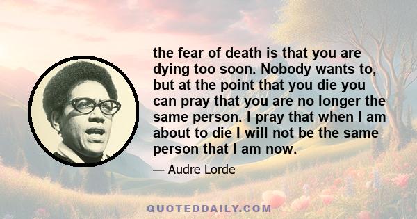 the fear of death is that you are dying too soon. Nobody wants to, but at the point that you die you can pray that you are no longer the same person. I pray that when I am about to die I will not be the same person that 