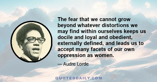 The fear that we cannot grow beyond whatever distortions we may find within ourselves keeps us docile and loyal and obedient, externally defined, and leads us to accept many facets of our own oppression as women.