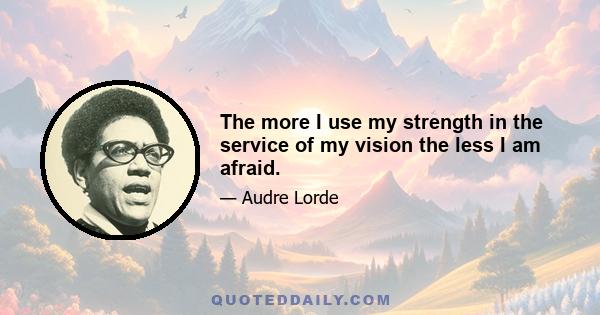 The more I use my strength in the service of my vision the less I am afraid.