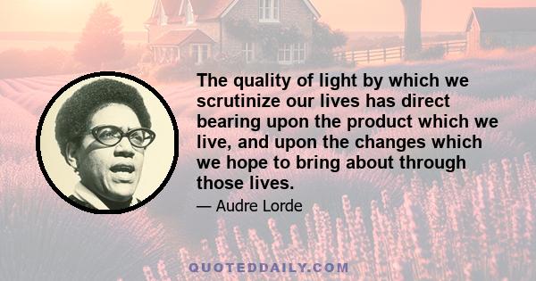 The quality of light by which we scrutinize our lives has direct bearing upon the product which we live, and upon the changes which we hope to bring about through those lives.