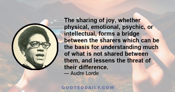 The sharing of joy, whether physical, emotional, psychic, or intellectual, forms a bridge between the sharers which can be the basis for understanding much of what is not shared between them, and lessens the threat of