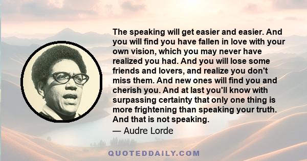 The speaking will get easier and easier. And you will find you have fallen in love with your own vision, which you may never have realized you had. And you will lose some friends and lovers, and realize you don't miss