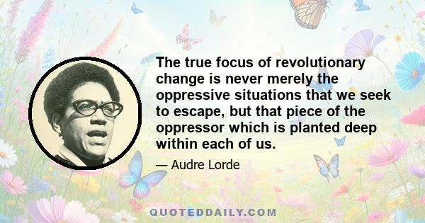 The true focus of revolutionary change is never merely the oppressive situations that we seek to escape, but that piece of the oppressor which is planted deep within each of us.