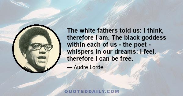 The white fathers told us: I think, therefore I am. The black goddess within each of us - the poet - whispers in our dreams: I feel, therefore I can be free.