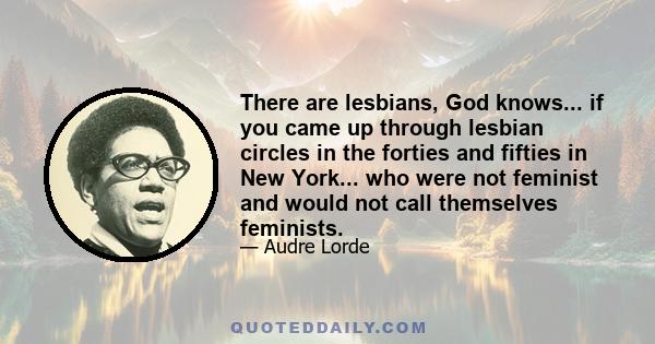 There are lesbians, God knows... if you came up through lesbian circles in the forties and fifties in New York... who were not feminist and would not call themselves feminists.