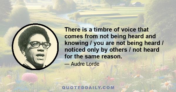 There is a timbre of voice that comes from not being heard and knowing / you are not being heard / noticed only by others / not heard for the same reason.