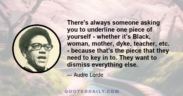 There's always someone asking you to underline one piece of yourself - whether it's Black, woman, mother, dyke, teacher, etc. - because that's the piece that they need to key in to. They want to dismiss everything else.