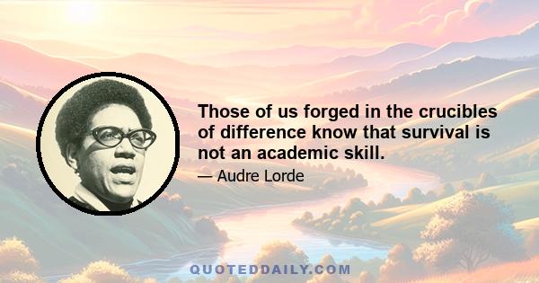 Those of us forged in the crucibles of difference know that survival is not an academic skill.