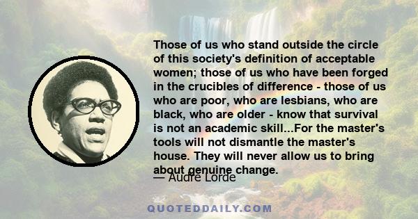 Those of us who stand outside the circle of this society's definition of acceptable women; those of us who have been forged in the crucibles of difference - those of us who are poor, who are lesbians, who are black, who 