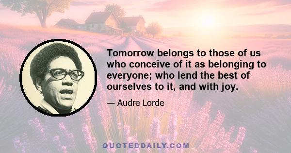 Tomorrow belongs to those of us who conceive of it as belonging to everyone; who lend the best of ourselves to it, and with joy.