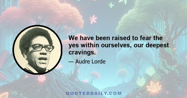 We have been raised to fear the yes within ourselves, our deepest cravings.