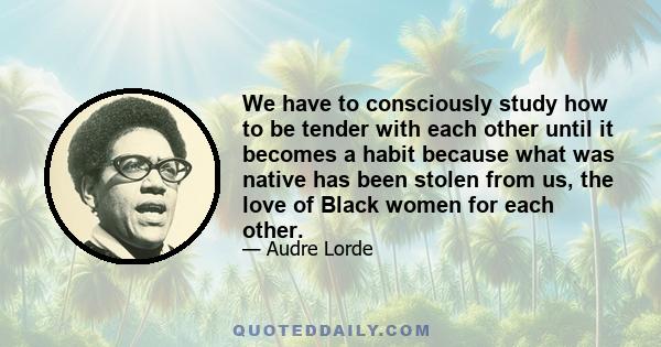 We have to consciously study how to be tender with each other until it becomes a habit because what was native has been stolen from us, the love of Black women for each other.