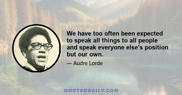 We have too often been expected to speak all things to all people and speak everyone else's position but our own.