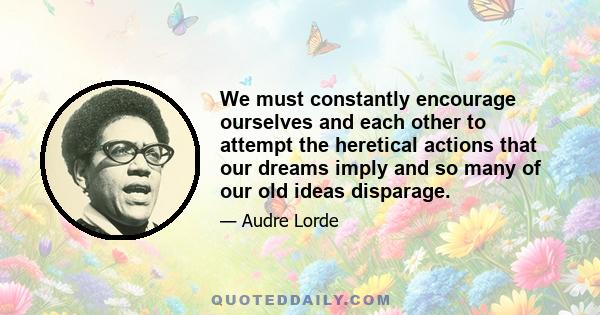 We must constantly encourage ourselves and each other to attempt the heretical actions that our dreams imply and so many of our old ideas disparage.