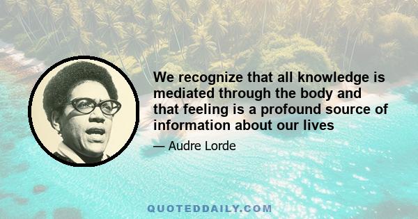 We recognize that all knowledge is mediated through the body and that feeling is a profound source of information about our lives