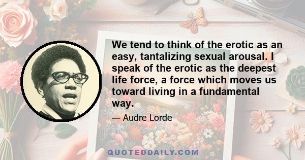 We tend to think of the erotic as an easy, tantalizing sexual arousal. I speak of the erotic as the deepest life force, a force which moves us toward living in a fundamental way.