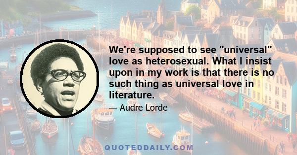 We're supposed to see universal love as heterosexual. What I insist upon in my work is that there is no such thing as universal love in literature.