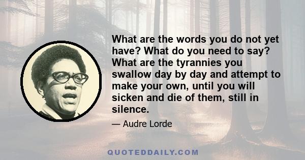 What are the words you do not yet have? What do you need to say? What are the tyrannies you swallow day by day and attempt to make your own, until you will sicken and die of them, still in silence.