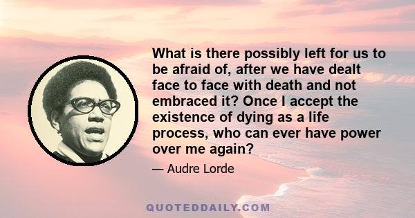 What is there possibly left for us to be afraid of, after we have dealt face to face with death and not embraced it? Once I accept the existence of dying as a life process, who can ever have power over me again?