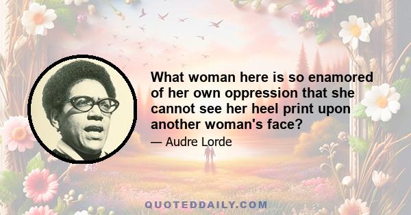 What woman here is so enamored of her own oppression that she cannot see her heel print upon another woman's face?