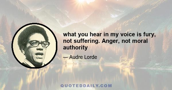 what you hear in my voice is fury, not suffering. Anger, not moral authority