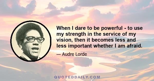 When I dare to be powerful - to use my strength in the service of my vision, then it becomes less and less important whether I am afraid.