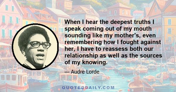 When I hear the deepest truths I speak coming out of my mouth sounding like my mother's, even remembering how I fought against her, I have to reassess both our relationship as well as the sources of my knowing.