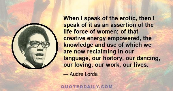 When I speak of the erotic, then I speak of it as an assertion of the life force of women; of that creative energy empowered, the knowledge and use of which we are now reclaiming in our language, our history, our