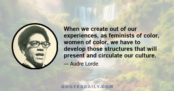 When we create out of our experiences, as feminists of color, women of color, we have to develop those structures that will present and circulate our culture.