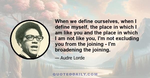 When we define ourselves, when I define myself, the place in which I am like you and the place in which I am not like you, I'm not excluding you from the joining - I'm broadening the joining.