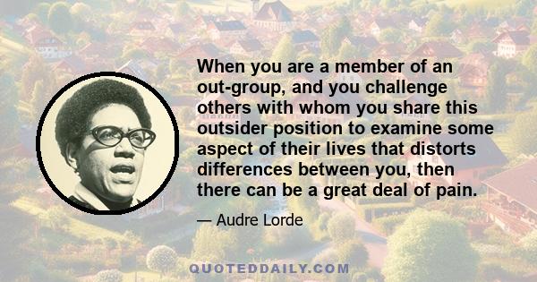 When you are a member of an out-group, and you challenge others with whom you share this outsider position to examine some aspect of their lives that distorts differences between you, then there can be a great deal of