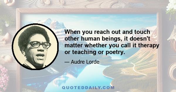 When you reach out and touch other human beings, it doesn't matter whether you call it therapy or teaching or poetry.