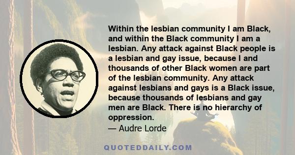 Within the lesbian community I am Black, and within the Black community I am a lesbian. Any attack against Black people is a lesbian and gay issue, because I and thousands of other Black women are part of the lesbian