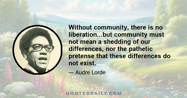 Without community, there is no liberation...but community must not mean a shedding of our differences, nor the pathetic pretense that these differences do not exist.