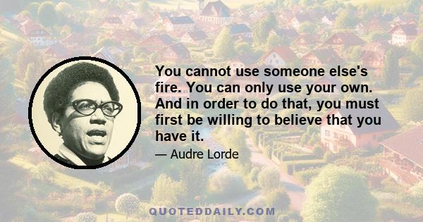 You cannot use someone else's fire. You can only use your own. And in order to do that, you must first be willing to believe that you have it.