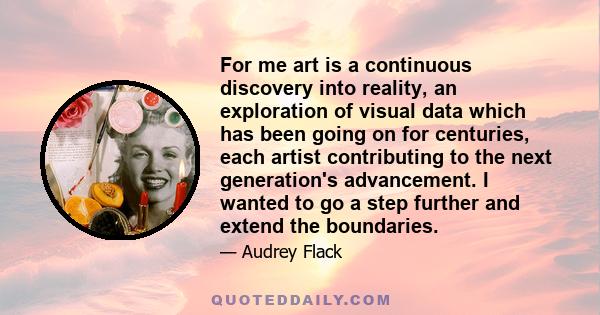 For me art is a continuous discovery into reality, an exploration of visual data which has been going on for centuries, each artist contributing to the next generation's advancement. I wanted to go a step further and